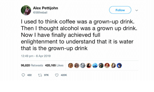 Tweet from @98fireball: "I used to think coffee was a grown-up drink. Then I thought alcohol was a grown u drink. Now I have finally achieved full enlightenment to understand that it is water that is the grown-up drink" 